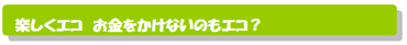 楽しくエコ お金をかけないのもエコ?